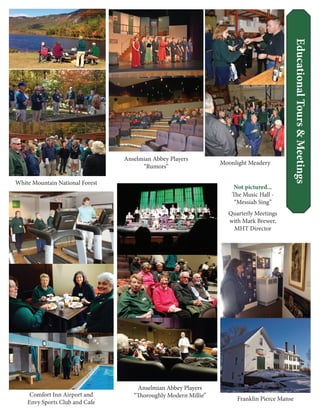 EducationalTours&Meetings
Not pictured...
The Music Hall -
“Messiah Sing”
Quarterly Meetings
with Mark Brewer,
MHT Director
White Mountain National Forest
Anselmian Abbey Players
“Rumors”
Anselmian Abbey Players
“Thoroughly Modern Millie”
Moonlight Meadery
Franklin Pierce Manse
Comfort Inn Airport and
Envy Sports Club and Cafe
 