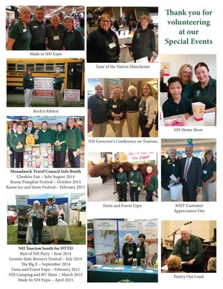 Thank you for
volunteering
at our
Special Events
Poetry Out Loud
Taste of the Nation Manchester
NH Home Show
MHT Customer
Appreciation Day
Made in NH Expo
Farm and Forest Expo
NH Tourism booth for DTTD
Best of NH Party – June 2014
Granite State Brewer’s Festival – July 2014
The Big E – September 2014
Farm and Forest Expo – February 2015
NH Camping and RV Show – March 2015
Made In NH Expo – April 2015
NH Governor’s Conference on Tourism
Monadnock Travel Council Info Booth
Cheshire Fair – July/August 2014
Keene Pumpkin Festival – October 2014
Keene Ice and Snow Festival – February 2015
Rock’n Ribfest
 