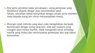  Kita perlu perlahan kadar percakapan, ulang perkataan yang
berpotensi disalah dengar atau menimbulkan salah
faham, sesuaikan tabiat komunikasi dengan situasi serta memberi
masa kepada orang lain untuk menyampaikan mesej.
 Divergen ialah individu yang akan cuba mengelakkan daripada
berinteraksi dengan orang yang lain, elak dari suasana yang
mungkin akan timbul konflik, tidak mengambil berat terhadap
konflik yang timbul dan menunjukkan perbezaan dari segi tabiat
komunikasi.
 