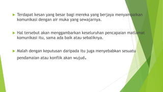  Terdapat kesan yang besar bagi mereka yang berjaya menyampaikan
komunikasi dengan air muka yang sewajarnya.
 Hal tersebut akan menggambarkan keseluruhan pencapaian matlamat
komunikasi itu, sama ada baik atau sebaliknya.
 Malah dengan keputusan daripada itu juga menyebabkan sesuatu
pendamaian atau konflik akan wujud.
 