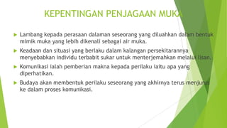 KEPENTINGAN PENJAGAAN MUKA
 Lambang kepada perasaan dalaman seseorang yang diluahkan dalam bentuk
mimik muka yang lebih dikenali sebagai air muka.
 Keadaan dan situasi yang berlaku dalam kalangan persekitarannya
menyebabkan individu terbabit sukar untuk menterjemahkan melalui lisan.
 Komunikasi ialah pemberian makna kepada perilaku iaitu apa yang
diperhatikan.
 Budaya akan membentuk perilaku seseorang yang akhirnya terus menjurus
ke dalam proses komunikasi.
 