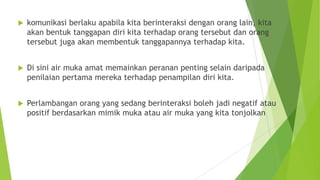  komunikasi berlaku apabila kita berinteraksi dengan orang lain, kita
akan bentuk tanggapan diri kita terhadap orang tersebut dan orang
tersebut juga akan membentuk tanggapannya terhadap kita.
 Di sini air muka amat memainkan peranan penting selain daripada
penilaian pertama mereka terhadap penampilan diri kita.
 Perlambangan orang yang sedang berinteraksi boleh jadi negatif atau
positif berdasarkan mimik muka atau air muka yang kita tonjolkan
 