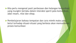  Kita perlu mengenal pasti perbezaan dan halangan komunikasi
yang mungkin berlaku dalam interaksi sperti pola komunikasi,
adat resam, nilai dan sikap.
 Pembelajaran bahasa tempatan dan cara mimik muka yang
betul terhadap situasi-situasi yang berbeza akan memudahkan
proses komunikasi.
 