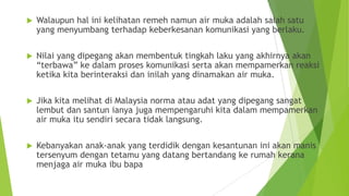  Walaupun hal ini kelihatan remeh namun air muka adalah salah satu
yang menyumbang terhadap keberkesanan komunikasi yang berlaku.
 Nilai yang dipegang akan membentuk tingkah laku yang akhirnya akan
“terbawa” ke dalam proses komunikasi serta akan mempamerkan reaksi
ketika kita berinteraksi dan inilah yang dinamakan air muka.
 Jika kita melihat di Malaysia norma atau adat yang dipegang sangat
lembut dan santun ianya juga mempengaruhi kita dalam mempamerkan
air muka itu sendiri secara tidak langsung.
 Kebanyakan anak-anak yang terdidik dengan kesantunan ini akan manis
tersenyum dengan tetamu yang datang bertandang ke rumah kerana
menjaga air muka ibu bapa
 