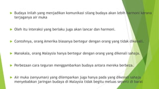  Budaya inilah yang menjadikan komunikasi silang budaya akan lebih harmoni kerana
terjaganya air muka
 Oleh itu interaksi yang berlaku juga akan lancar dan harmoni.
 Contohnya, orang Amerika biasanya bertegur dengan orang yang tidak dikenali.
 Manakala, orang Malaysia hanya bertegur dengan orang yang dikenali sahaja.
 Perbezaan cara teguran menggambarkan budaya antara mereka berbeza.
 Air muka (senyuman) yang dilemparkan juga hanya pada yang dikenali sahaja
menyebabkan jaringan budaya di Malaysia tidak begitu meluas seperti di barat
 