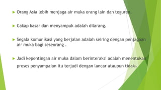  Orang Asia lebih menjaga air muka orang lain dan teguran.
 Cakap kasar dan menyampuk adalah dilarang.
 Segala komunikasi yang berjalan adalah seiring dengan penjagaan
air muka bagi seseorang .
 Jadi kepentingan air muka dalam berinteraksi adalah menentukan
proses penyampaian itu terjadi dengan lancar ataupun tidak.
 