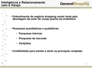 12
Inteligência e Relacionamento
com o Varejo
Entendimento do negócio shopping center tanto pela
abordagem do setor de varejo quanto do imobiliário
Pesquisas quantitativas e qualitativas
Pesquisas internas
Pesquisas de mercado
Varejistas
Credibilidade para manter e atrair os principais varejistas
 
