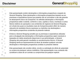 2
Disclaimer
Esta apresentação contém declarações e informações prospectivas a respeito da
General Shopping. Estas declarações e informações prospectivas baseiam-se em
premissas e expectativas futuras que poderão não se concretizar e não são garantia
do desempenho futuro da Companhia. As referidas declarações e informações
prospectivas estão e estarão, conforme o caso, sujeitas a riscos, incertezas e outros
fatores relativos às operações e aos ambientes de negócios da General Shopping,
em virtude dos quais os resultados reais da Companhia podem diferir de maneira
relevante de resultados futuros expressos ou implícitos nas declarações e
informações prospectivas constantes do presente material.
Embora a General Shopping acredite que as premissas e expectativas utilizadas
para a divulgação das declarações e informações prospectivas sejam razoáveis e
baseadas em dados atualmente disponíveis à sua administração, a General
Shopping não pode garantir resultados ou acontecimentos futuros. A General
Shopping isenta-se expressamente do dever de atualizar qualquer uma das
declarações e informações prospectivas contidas no presente material.
Esta apresentação não constitui oferta, convite ou solicitação de oferta de subscrição
ou compra de quaisquer valores mobiliários. Esta apresentação e seu conteúdo não
constituem a base de um contrato ou compromisso de qualquer espécie.
 