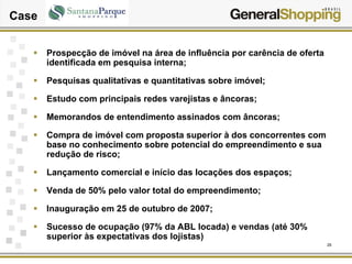 26
Case
Prospecção de imóvel na área de influência por carência de oferta
identificada em pesquisa interna;
Pesquisas qualitativas e quantitativas sobre imóvel;
Estudo com principais redes varejistas e âncoras;
Memorandos de entendimento assinados com âncoras;
Compra de imóvel com proposta superior à dos concorrentes com
base no conhecimento sobre potencial do empreendimento e sua
redução de risco;
Lançamento comercial e início das locações dos espaços;
Venda de 50% pelo valor total do empreendimento;
Inauguração em 25 de outubro de 2007;
Sucesso de ocupação (97% da ABL locada) e vendas (até 30%
superior às expectativas dos lojistas)
 