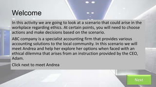 Welcome
In this activity we are going to look at a scenario that could arise in the
workplace regarding ethics. At certain points, you will need to choose
actions and make decisions based on the scenario.
ABC company is a specialist accounting firm that provides various
accounting solutions to the local community. In this scenario we will
meet Andrea and help her explore her options when faced with an
ethical dilemma that arises from an instruction provided by the CEO,
Adam.
Click next to meet Andrea
Next
 