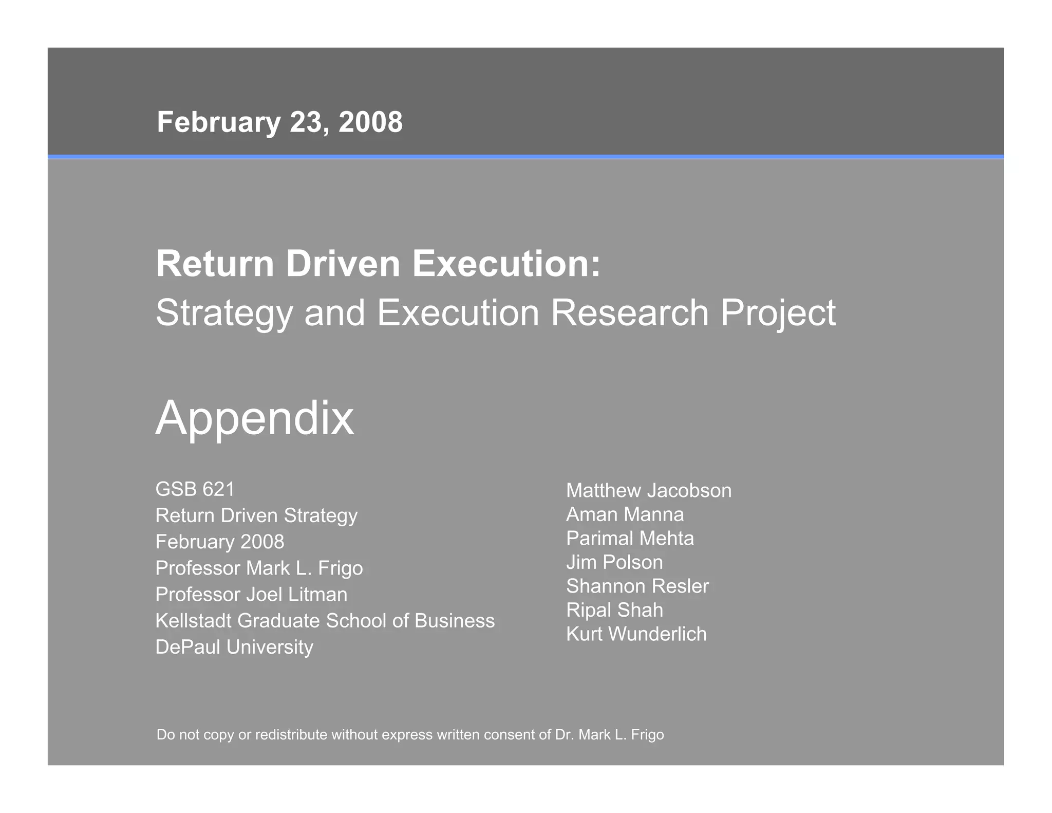 February 23, 2008



Return D i
R t     Driven E
               Execution:
                     ti
Strategy and Execution Research Project

Appendix
GSB 621                                                         Matthew Jacobson
Return Driven Strategy                                          Aman Manna
February 2008                                                   Parimal Mehta
Professor Mark L. Frigo                                         Jim Polson
Professor Joel Litman                                           Shannon Resler
                                                                Ripal Shah
Kellstadt Graduate School of Business
                                                                Kurt Wunderlich
DePaul University



Do not copy or redistribute without express written consent of Dr. Mark L. Frigo
Do not copy or redistribute without express written consent of Dr. Mark L. Frigo   Page 12
 