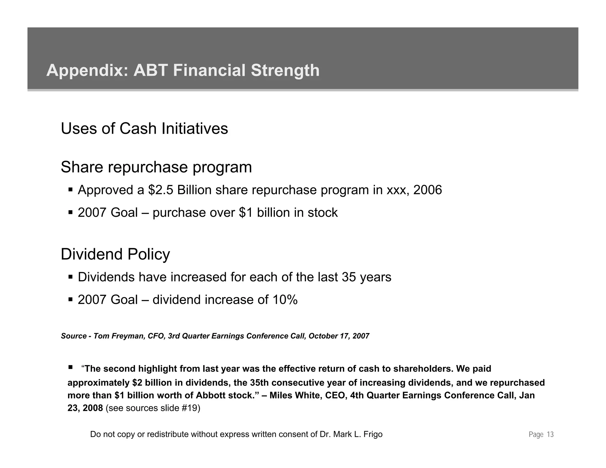 Appendix: ABT Financial Strength


 Uses of Cash Initiatives

 Share repurchase program
     Approved a $2.5 Billion share repurchase program in xxx, 2006
     2007 Goal – purchase over $1 billion in stock


 Dividend Policy
     Dividends have increased for each of the last 35 years
     2007 Goal – dividend increase of 10%

 Source - Tom Freyman, CFO, 3rd Quarter Earnings Conference Call, October 17, 2007



      “The second highlight from last year was the effective return of cash to shareholders. We paid
  approximately $2 billion in dividends the 35th consecutive year of increasing dividends and we repurchased
                               dividends,                                       dividends,
  more than $1 billion worth of Abbott stock.” – Miles White, CEO, 4th Quarter Earnings Conference Call, Jan
  23, 2008 (see sources slide #19)

        Do not copy or redistribute without express written consent of Dr. Mark L. Frigo                Page 13
 