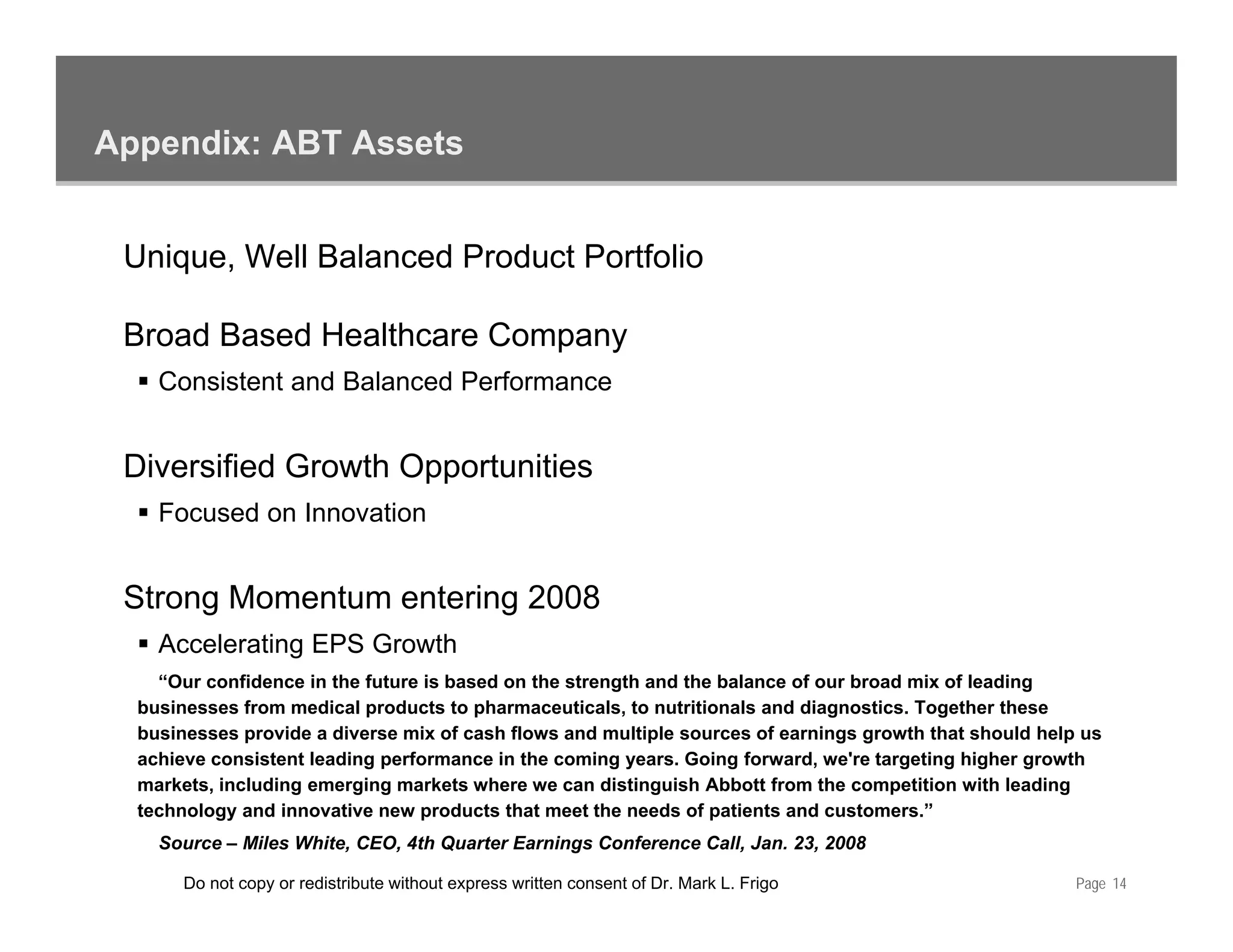 Appendix: ABT Assets


 Unique, Well Balanced Product Portfolio

 Broad Based Healthcare Company
    Consistent and Balanced Performance


 Diversified Growth Opportunities
    Focused on Innovation


 Strong Momentum entering 2008
    Accelerating EPS Growth
               g
    “Our confidence in the future is based on the strength and the balance of our broad mix of leading
  businesses from medical products to pharmaceuticals, to nutritionals and diagnostics. Together these
  businesses provide a diverse mix of cash flows and multiple sources of earnings growth that should help us
  achieve consistent leading performance in the coming years. Going forward, we're targeting higher growth
  markets, including emerging markets where we can distinguish Abbott from the competition with leading
  technology and innovative new products that meet the needs of patients and customers.”
    Source – Miles White, CEO, 4th Quarter Earnings Conference Call, Jan. 23, 2008

       Do not copy or redistribute without express written consent of Dr. Mark L. Frigo                  Page 14
 