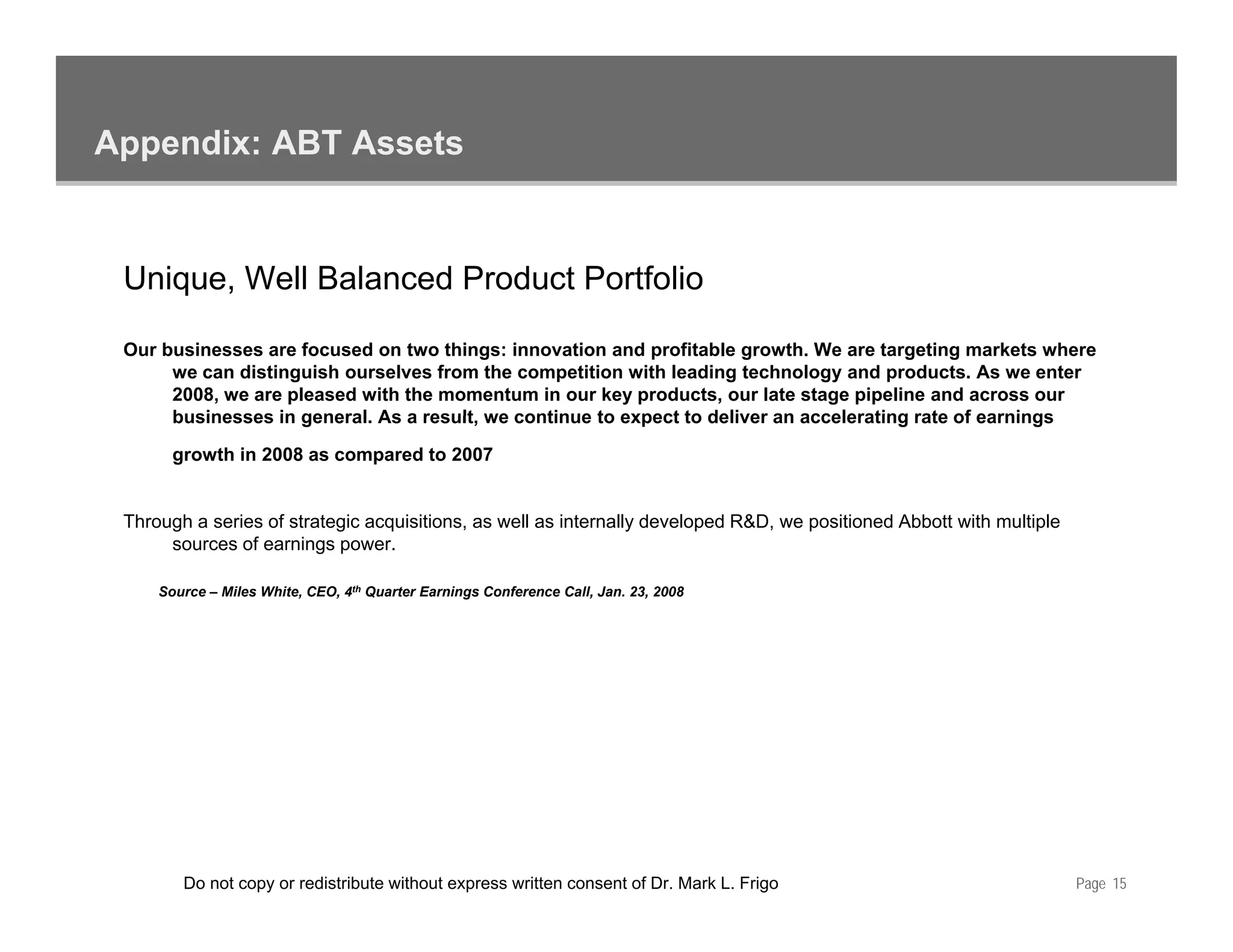 Appendix: ABT Assets


 Unique, Well Balanced Product Portfolio

 Our businesses are focused on two things: innovation and profitable growth. We are targeting markets where
      we can distinguish ourselves from the competition with leading technology and products. As we enter
      2008, we are pleased with the momentum in our key products, our late stage pipeline and across our
      businesses in general. As a result, we continue to expect to deliver an accelerating rate of earnings
                    general       result

       growth in 2008 as compared to 2007


 Through a series of strategic acquisitions, as well as internally developed R&D, we positioned Abbott with multiple
      sources of earnings power.

     Source – Miles White, CEO, 4th Quarter Earnings Conference Call, Jan. 23, 2008




        Do not copy or redistribute without express written consent of Dr. Mark L. Frigo                               Page 15
 