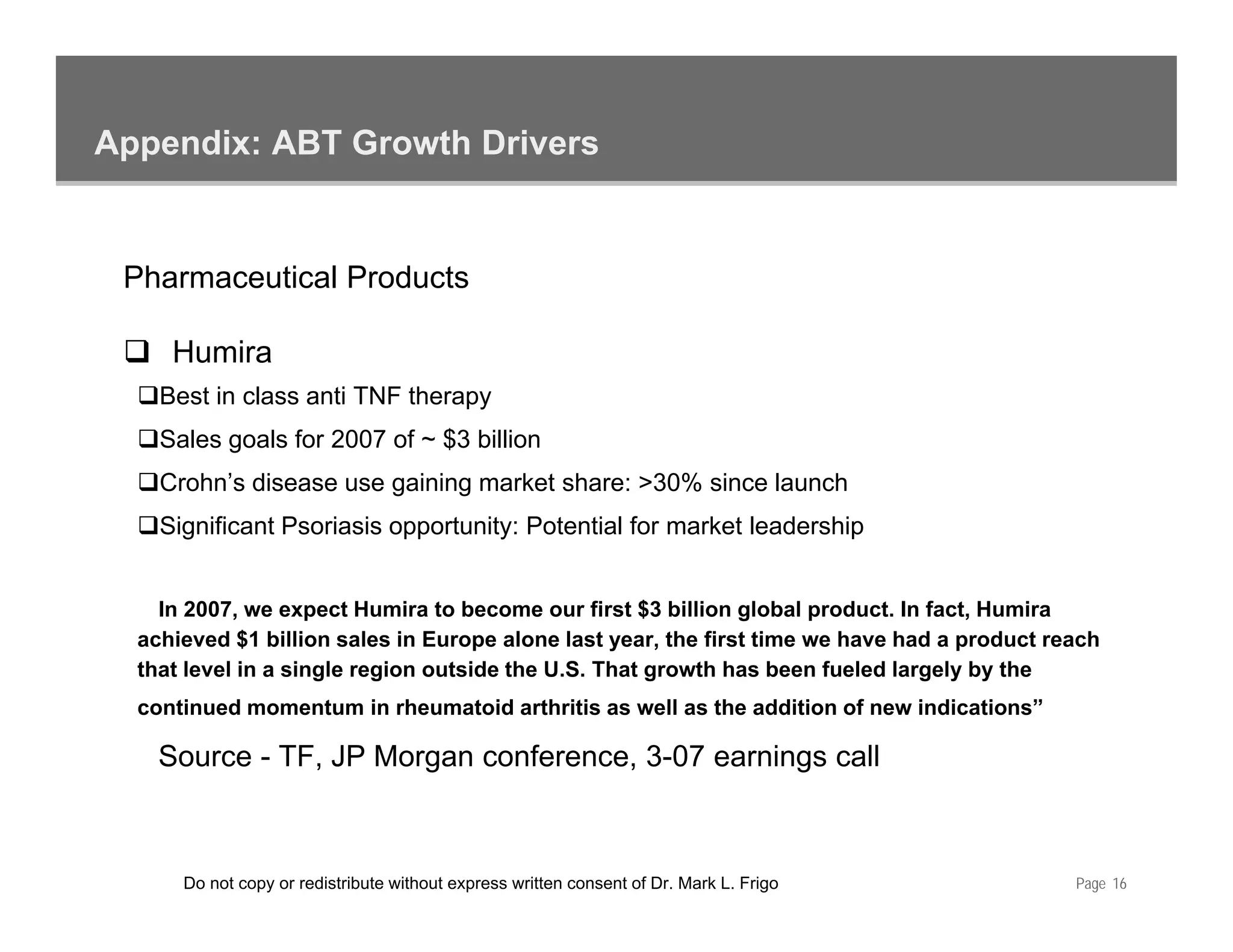 Appendix: ABT Growth Drivers


 Pharmaceutical Products

     Humira
    Best in class anti TNF therapy
    Sales goals for 2007 of ~ $3 billion
    Crohn’s disease use gaining market share: >30% since launch
    Significant Psoriasis opportunity: Potential for market leadership
      g                    pp       y                                p


    In 2007, we expect Humira to become our first $3 billion global product. In fact, Humira
  achieved $1 billion sales in Europe alone last year, the first time we have had a product reach
  that level in a single region outside the U.S. That growth has been fueled largely by the
  continued momentum in rheumatoid arthritis as well as the addition of new indications”

    Source - TF, JP Morgan conference, 3-07 earnings call



      Do not copy or redistribute without express written consent of Dr. Mark L. Frigo        Page 16
 
