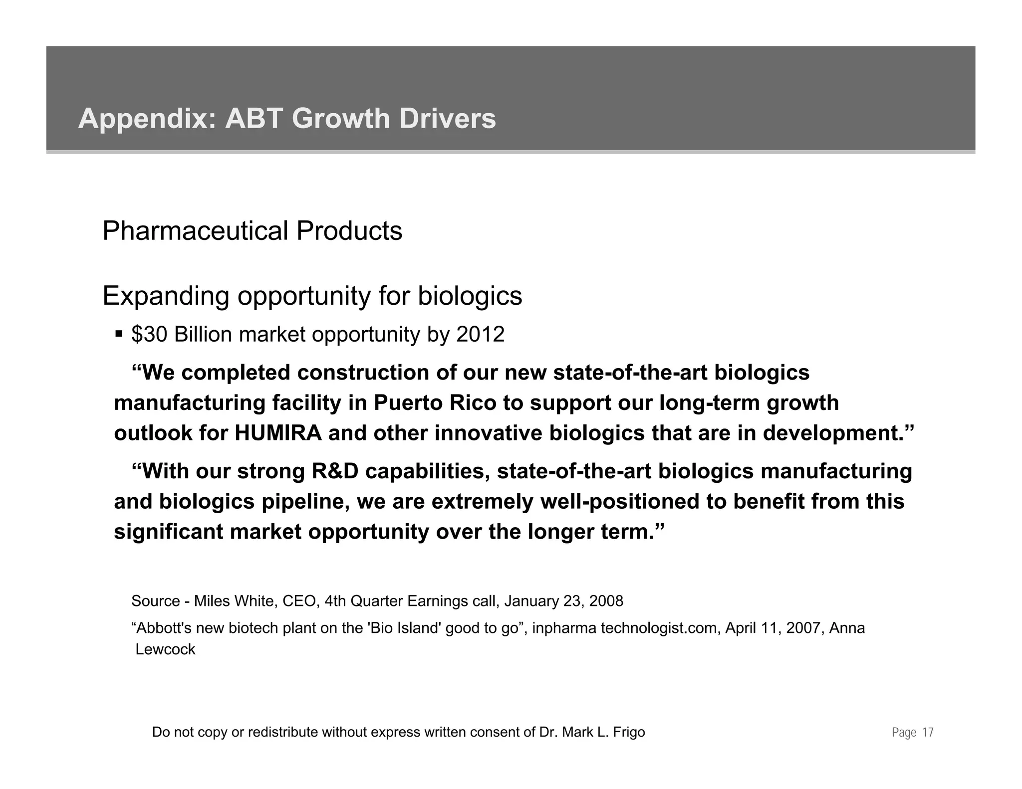 Appendix: ABT Growth Drivers


 Pharmaceutical Products

 Expanding opportunity for biologics
   $30 Billion market opportunity by 2012
                       pp       y y
   “We completed construction of our new state-of-the-art biologics
  manufacturing facility in Puerto Rico to support our long-term growth
  outlook for HUMIRA and other innovative biologics that are in development.”
                                                 g                    p
    “With our strong R&D capabilities, state-of-the-art biologics manufacturing
  and biologics pipeline, we are extremely well-positioned to benefit from this
  significant market opportunity over the longer term.”


   Source - Miles White, CEO, 4th Quarter Earnings call, January 23, 2008
   “Abbott's new biotech plant on the 'Bio Island' good to go”, inpharma technologist.com, April 11, 2007, Anna
    Lewcock




      Do not copy or redistribute without express written consent of Dr. Mark L. Frigo                            Page 17
 