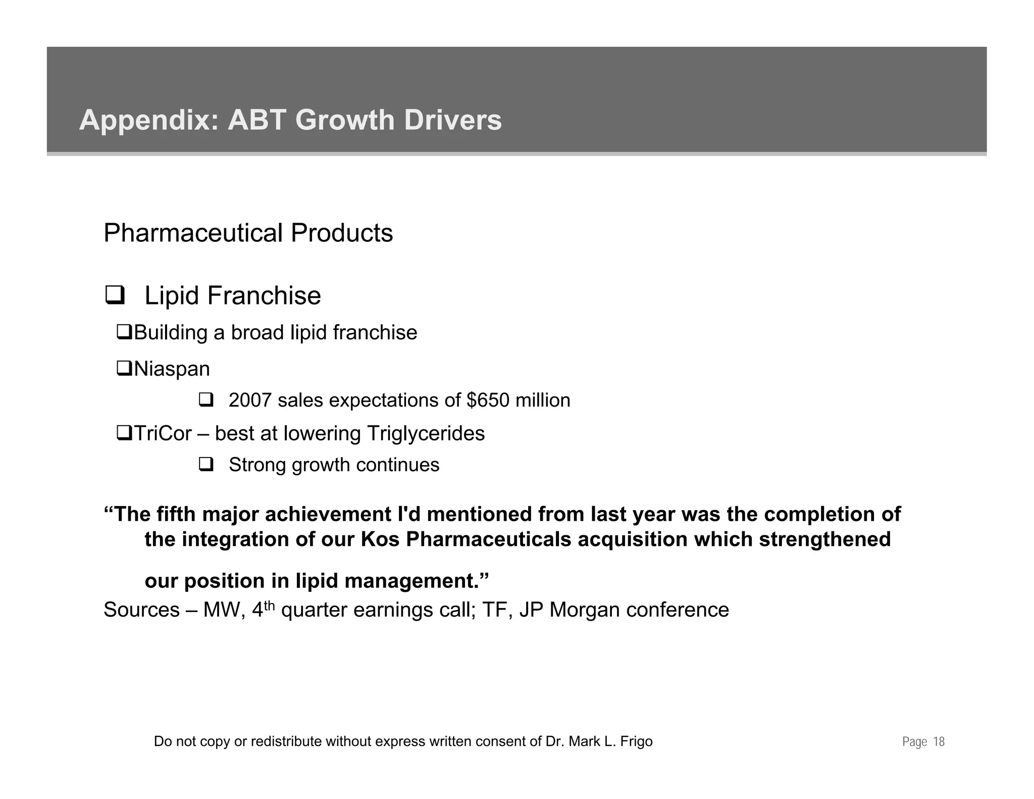 Appendix: ABT Growth Drivers


 Pharmaceutical Products

     Lipid Franchise
    Building a broad lipid franchise
    Niaspan
                  2007 sales expectations of $650 million
    TriCor – best at lowering Triglycerides
                  Strong growth continues

 “The fifth major achievement I'd mentioned from last year was the completion of
    the integration of our Kos Pharmaceuticals acquisition which strengthened
             g                                                        g
     our position in lipid management.”
 Sources – MW, 4th quarter earnings call; TF, JP Morgan conference




      Do not copy or redistribute without express written consent of Dr. Mark L. Frigo   Page 18
 