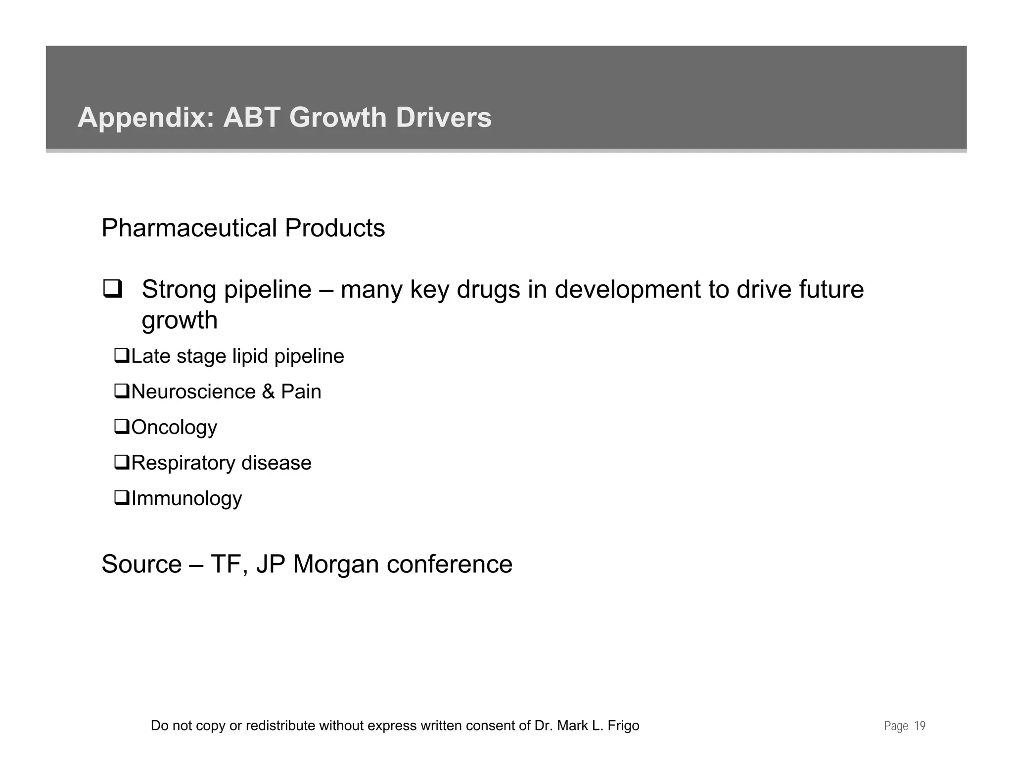 Appendix: ABT Growth Drivers


 Pharmaceutical Products

    Strong pipeline – many key drugs in development to drive future
    growth
   Late stage lipid pipeline
   Neuroscience & Pain
   Oncology
   Respiratory disease
   Immunology


 Source – TF, JP Morgan conference




     Do not copy or redistribute without express written consent of Dr. Mark L. Frigo   Page 19
 