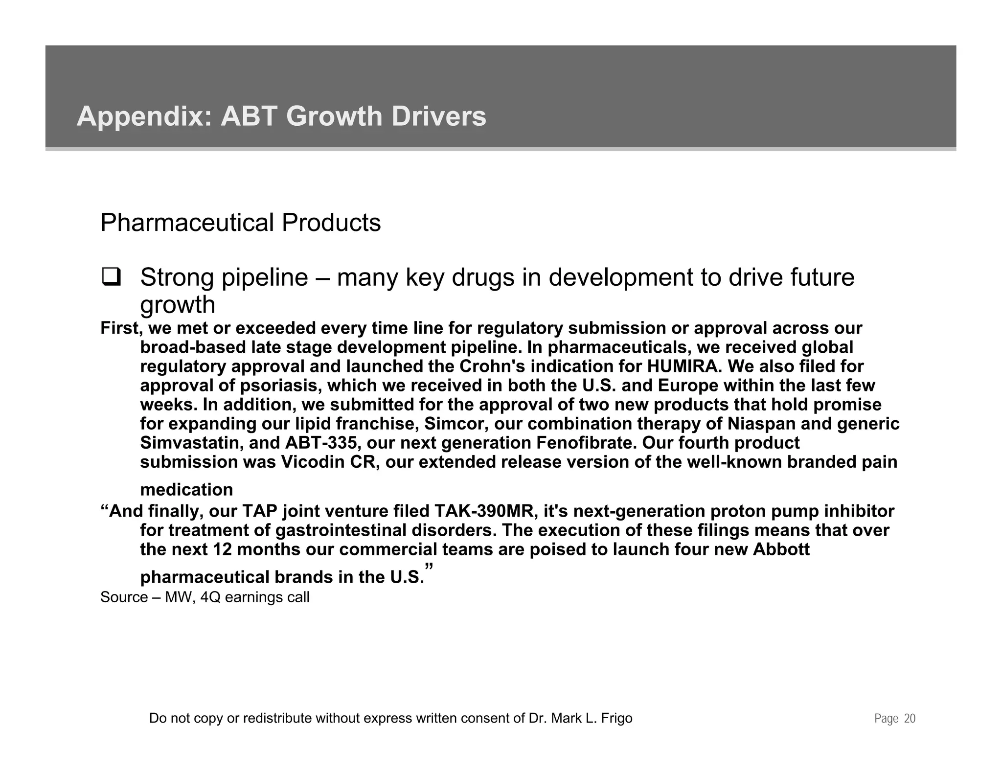 Appendix: ABT Growth Drivers


 Pharmaceutical Products

      Strong pipeline – many key drugs in development to drive future
      growth
 First, we met or exceeded every time line for regulatory submission or approval across our
      broad-based late stage development pipeline. In pharmaceuticals, we received global
      regulatory approval and launched the Crohn's indication for HUMIRA. We also filed for
      approval of psoriasis, which we received in both the U.S. and Europe within the last few
      weeks. In addition, we submitted for the approval of two new products that hold promise
      for expanding our lipid franchise, Simcor, our combination therapy of Niaspan and generic
      Simvastatin, and ABT-335, our next generation Fenofibrate. Our fourth product
      submission was Vicodin CR, our extended release version of the well-known branded pain
     medication
 “And finally, our TAP joint venture filed TAK-390MR, it's next-generation proton pump inhibitor
     for treatment of gastrointestinal disorders. The execution of these filings means that over
                                        disorders
     the next 12 months our commercial teams are poised to launch four new Abbott
      pharmaceutical brands in the U.S.”
 Source – MW, 4Q earnings call




       Do not copy or redistribute without express written consent of Dr. Mark L. Frigo      Page 20
 