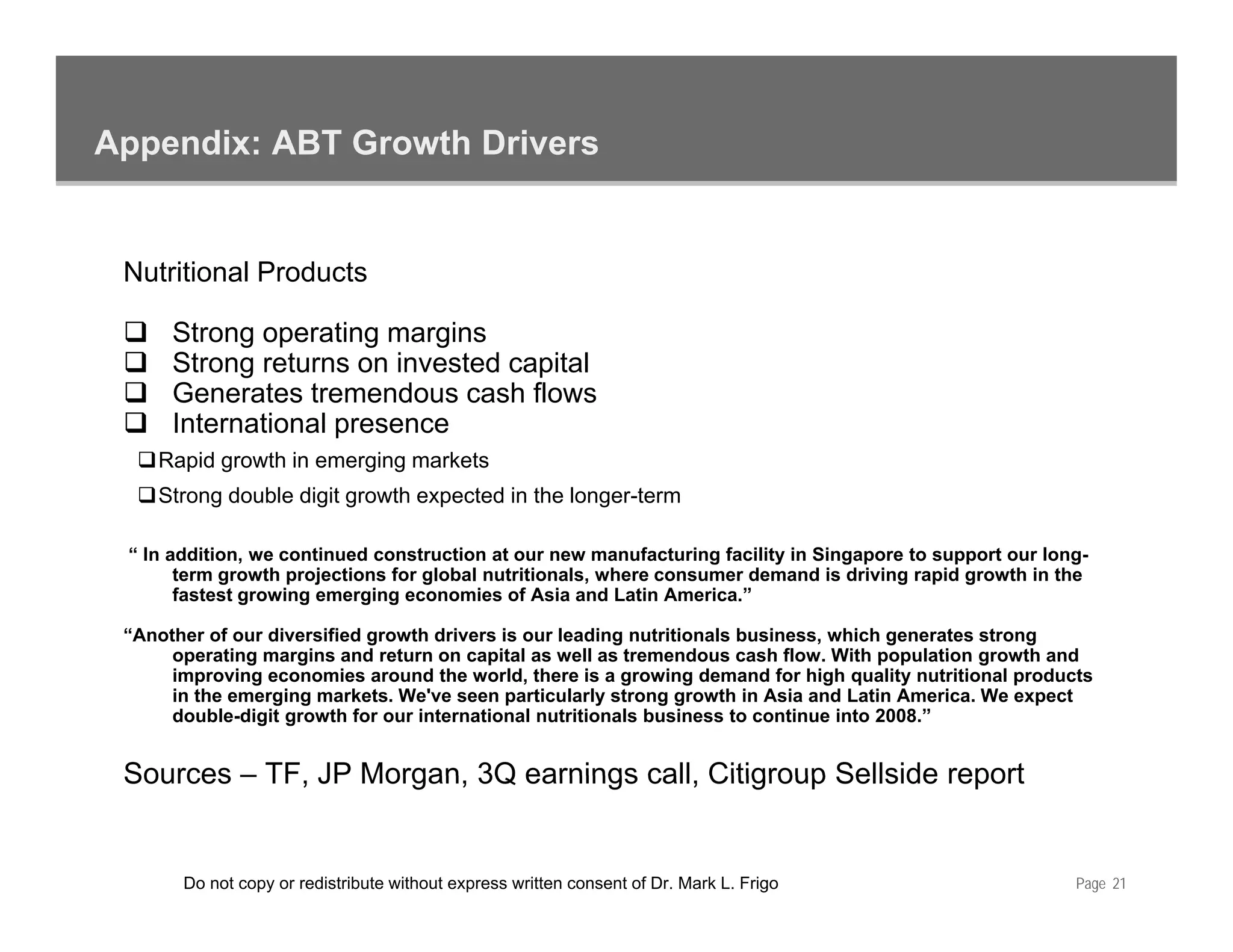 Appendix: ABT Growth Drivers


 Nutritional Products

      Strong operating margins
      Strong returns on invested capital
      Generates tremendous cash flows
      International presence
      I t    ti   l
    Rapid growth in emerging markets
    Strong double digit growth expected in the longer-term

 “ In addition, we continued construction at our new manufacturing facility in Singapore to support our long-
       term growth projections for global nutritionals, where consumer demand is driving rapid growth in the
       fastest growing emerging economies of Asia and Latin America.”

 “Another of our diversified growth drivers is our leading nutritionals business, which generates strong
      operating margins and return on capital as well as tremendous cash flow. With population growth and
                                                                             flow
      improving economies around the world, there is a growing demand for high quality nutritional products
      in the emerging markets. We've seen particularly strong growth in Asia and Latin America. We expect
      double-digit growth for our international nutritionals business to continue into 2008.”


 Sources – TF JP Morgan 3Q earnings call Citigroup Sellside report
           TF,   Morgan,            call,


       Do not copy or redistribute without express written consent of Dr. Mark L. Frigo                    Page 21
 