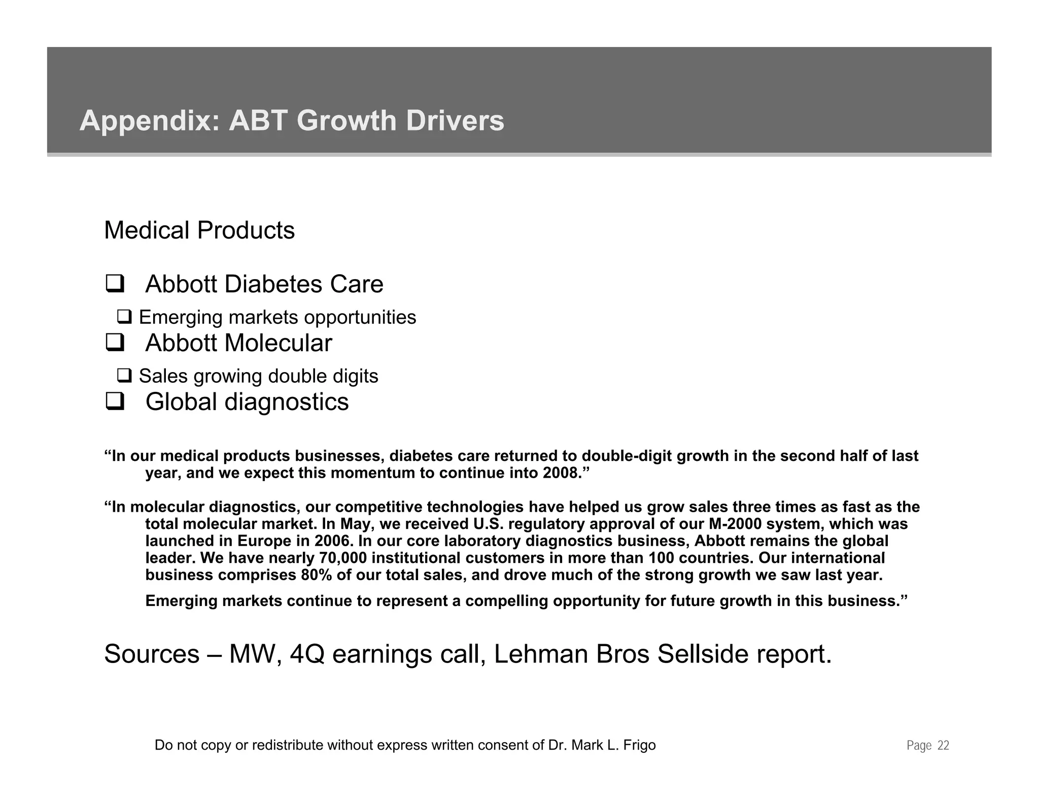 Appendix: ABT Growth Drivers


 Medical Products

      Abbott Diabetes Care
     Emerging markets opportunities
      Abbott Molecular
     Sales growing double digits
      Global diagnostics

 “In
 “I our medical products businesses, diabetes care returned to double-digit growth in the second half of last
           di l    d t b i           di b t          t    d t d bl di it        th i th        d h lf f l t
      year, and we expect this momentum to continue into 2008.”

 “In molecular diagnostics, our competitive technologies have helped us grow sales three times as fast as the
      total molecular market. In May, we received U.S. regulatory approval of our M-2000 system, which was
      launched in Europe in 2006. In our core laboratory diagnostics business, Abbott remains the global
      leader. W h
      l d We have nearly 70,000 institutional customers i more th 100 countries. Our international
                           l 70 000 i tit ti    l   t       in      than           ti   O i t     ti    l
      business comprises 80% of our total sales, and drove much of the strong growth we saw last year.
      Emerging markets continue to represent a compelling opportunity for future growth in this business.”


 Sources – MW 4Q earnings call, Lehman Bros Sellside report
           MW,            call                       report.


       Do not copy or redistribute without express written consent of Dr. Mark L. Frigo                    Page 22
 