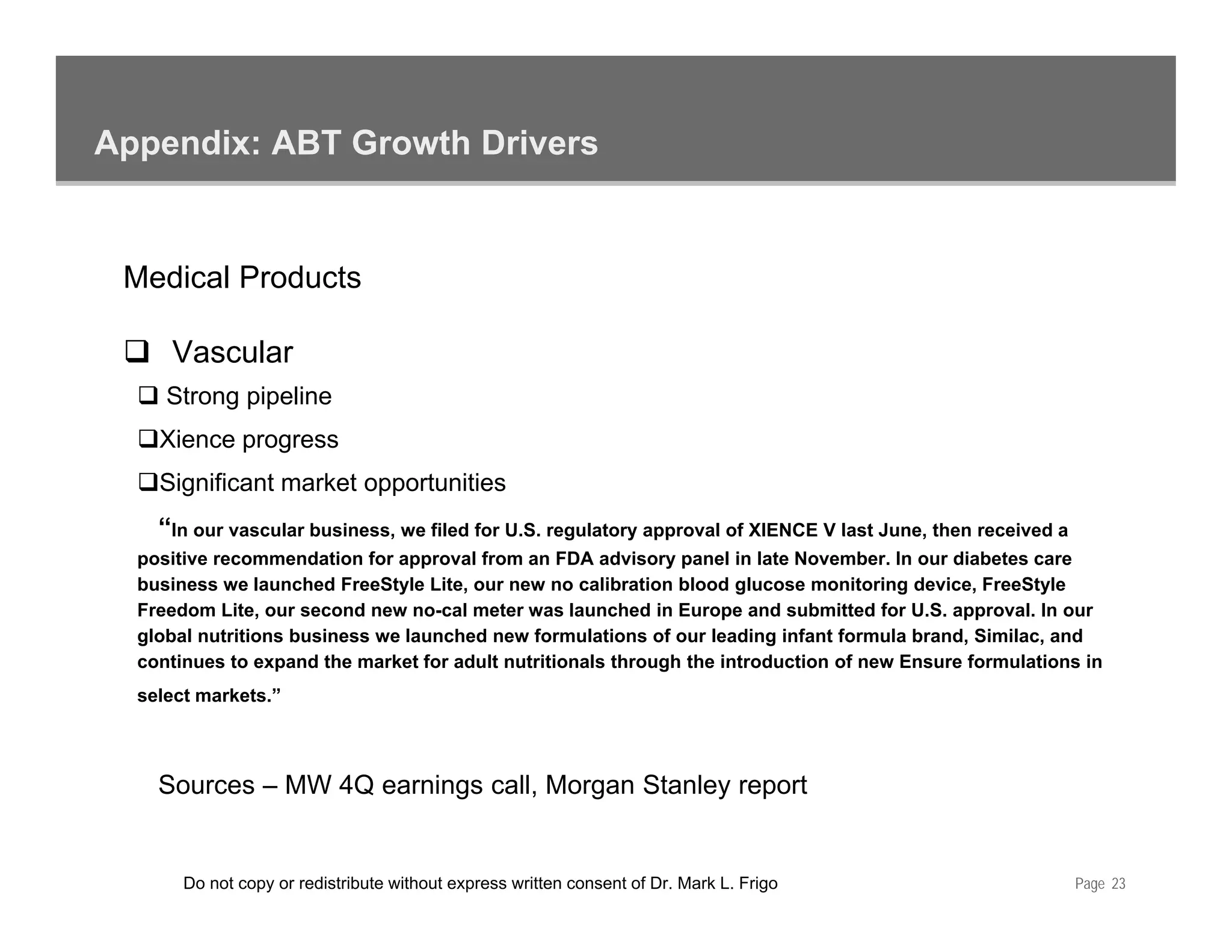 Appendix: ABT Growth Drivers


 Medical Products

     Vascular
     Strong pipeline
    Xience progress
    Significant market opportunities
    “In our vascular business, we filed for U.S. regulatory approval of XIENCE V last June, then received a
  positive recommendation for approval from an FDA advisory panel in late November. In our diabetes care
  business we launched FreeStyle Lite, our new no calibration blood glucose monitoring device, FreeStyle
  Freedom Lite, our second new no-cal meter was launched in Europe and submitted for U.S. approval. In our
  global nutritions business we launched new formulations of our leading infant formula brand, Similac, and
  continues to expand the market for adult nutritionals through the introduction of new Ensure formulations in
     ti      t        d th    k tf    d lt   t iti   l th     h th i t d ti       f     E      f    l ti    i
  select markets.”



    Sources – MW 4Q earnings call, Morgan Stanley report
    S                   i      ll M       St l         t


       Do not copy or redistribute without express written consent of Dr. Mark L. Frigo                       Page 23
 