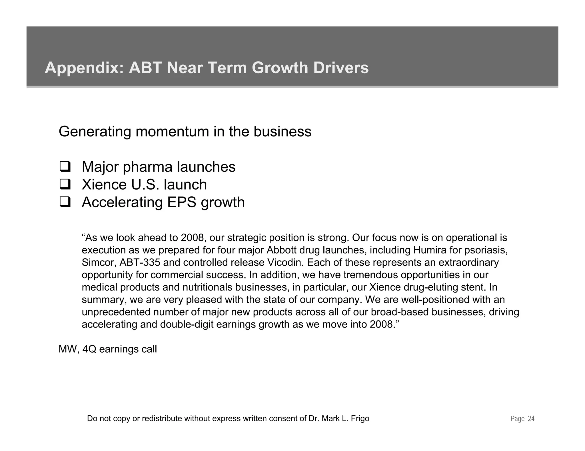 Appendix: ABT Near Term Growth Drivers


 Generating momentum in the business

     Major pharma launches
     Xience U.S. launch
     Accelerating EPS growth
     A   l ti             th

     “As we look ahead to 2008, our strategic position is strong. Our focus now is on operational is
     execution as we prepared for four major Abbott drug launches, including Humira for p
                       p p                j              g          ,        g             psoriasis,
                                                                                                    ,
     Simcor, ABT-335 and controlled release Vicodin. Each of these represents an extraordinary
     opportunity for commercial success. In addition, we have tremendous opportunities in our
     medical products and nutritionals businesses, in particular, our Xience drug-eluting stent. In
     summary, we are very pleased with the state of our company. We are well-positioned with an
     unprecedented number of major new products across all of our broad-based businesses, driving
                                                                      broad based businesses
     accelerating and double-digit earnings growth as we move into 2008.”

 MW, 4Q earnings call




      Do not copy or redistribute without express written consent of Dr. Mark L. Frigo             Page 24
 
