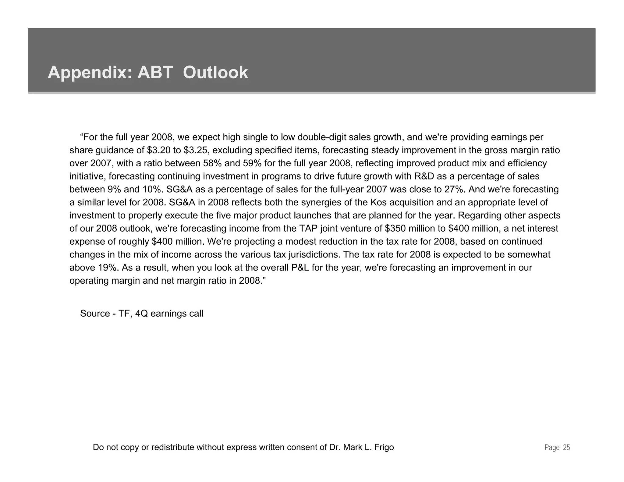 Appendix: ABT Outlook


     “For the full year 2008, we expect high single to low double-digit sales growth, and we're providing earnings per
  share guidance of $3.20 to $3 25 excluding specified items, forecasting steady improvement in the gross margin ratio
                       $3 20 $3.25,                       items
  over 2007, with a ratio between 58% and 59% for the full year 2008, reflecting improved product mix and efficiency
  initiative, forecasting continuing investment in programs to drive future growth with R&D as a percentage of sales
  between 9% and 10%. SG&A as a percentage of sales for the full-year 2007 was close to 27%. And we're forecasting
  a similar level for 2008. SG&A in 2008 reflects both the synergies of the Kos acquisition and an appropriate level of
  investment to properly execute the five major product launches that are planned for the year. Regarding other aspects
  of our 2008 outlook, we're forecasting income from the TAP joint venture of $350 million to $400 million, a net interest
  expense of roughly $400 million. We're projecting a modest reduction in the tax rate for 2008, based on continued
  changes in the mix of income across the various tax jurisdictions. The tax rate for 2008 is expected to be somewhat
  above 19%. As a result, when you look at the overall P&L for the year, we're forecasting an improvement in our
                            ,      y                                  y ,                  g       p
  operating margin and net margin ratio in 2008.”


    Source - TF, 4Q earnings call




       Do not copy or redistribute without express written consent of Dr. Mark L. Frigo                               Page 25
 