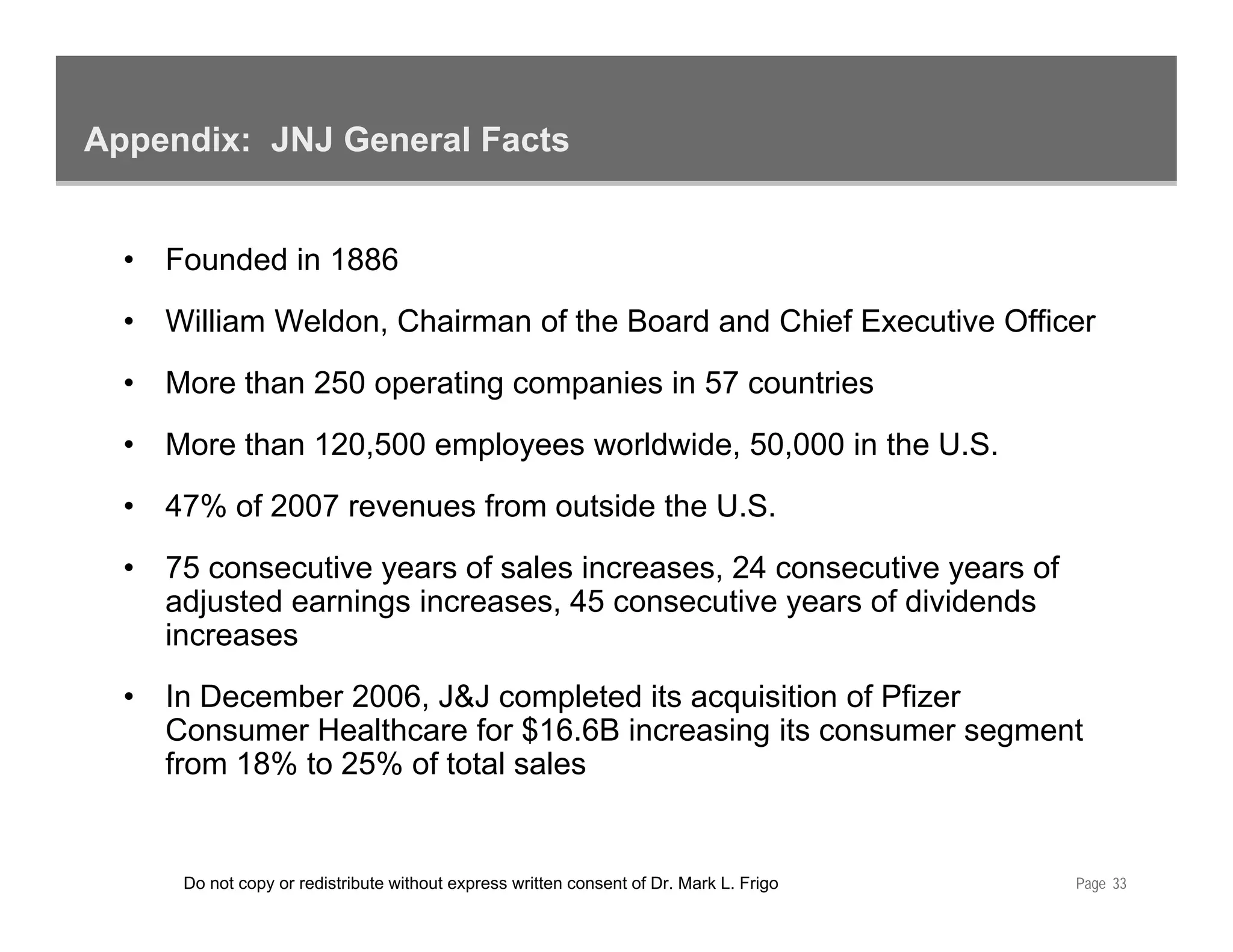 Appendix: JNJ General Facts


  •   Founded in 1886
  •   William Weldon, Chairman of the Board and Chief Executive Officer
  •   More than 250 operating companies in 57 countries
  •   More than 120,500 employees worldwide, 50,000 in the U.S.
  •   47% of 2007 revenues from outside the U.S.
  •   75 consecutive years of sales increases, 24 consecutive years of
      adjusted earnings increases, 45 consecutive years of dividends
      increases
  •   In December 2006, J&J completed its acquisition of Pfizer
      Consumer Healthcare for $16.6B increasing its consumer segment
      from 18% to 25% of total sales


       Do not copy or redistribute without express written consent of Dr. Mark L. Frigo   Page 33
 