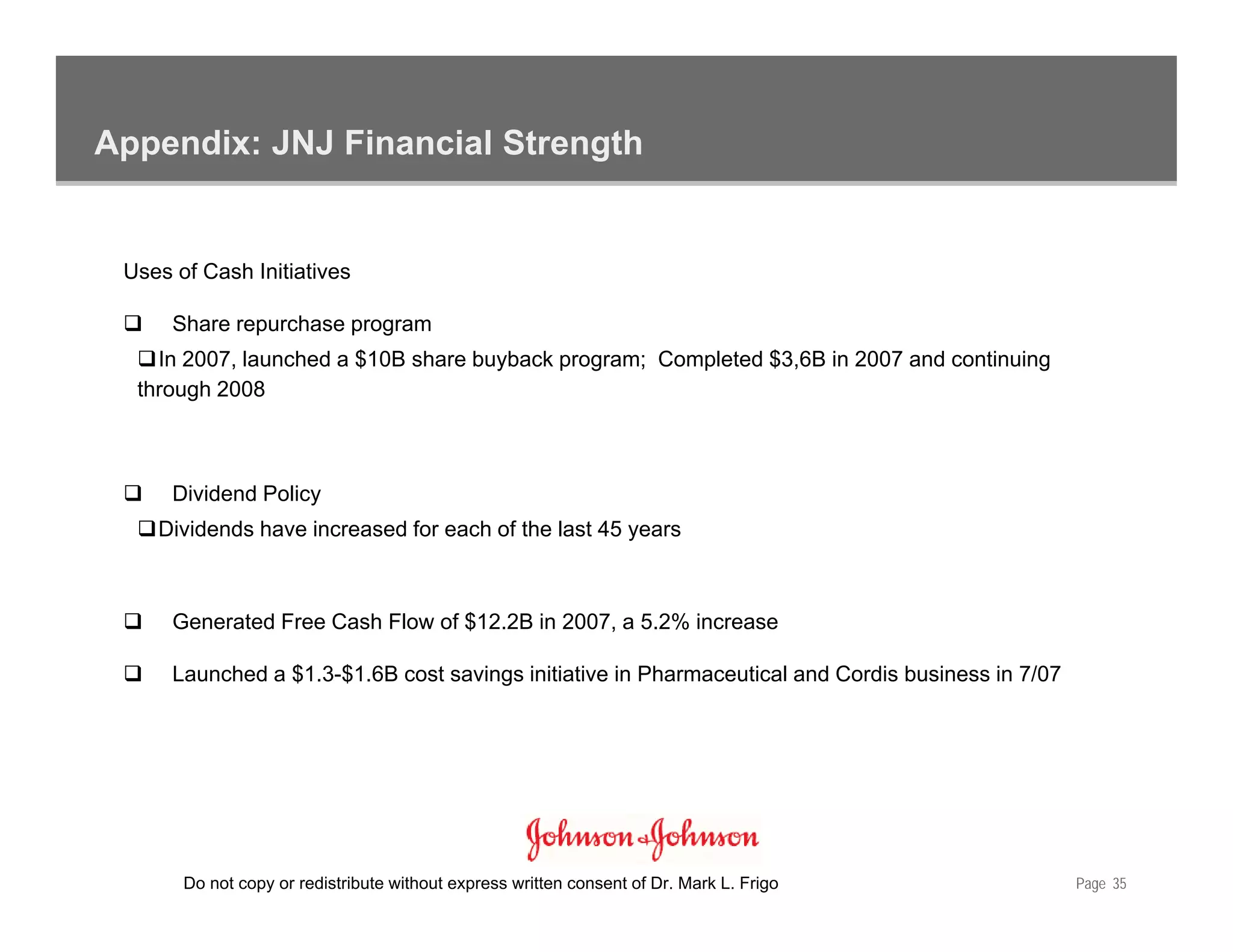 Appendix: JNJ Financial Strength


 Uses of Cash Initiatives

      Share repurchase program
    In 2007, launched a $10B share buyback program; Completed $3,6B in 2007 and continuing
  through 2008



      Dividend Policy
    Dividends have increased for each of the last 45 years



      Generated Free Cash Flow of $12.2B in 2007, a 5.2% increase

      Launched a $1.3-$1.6B cost savings initiative in Pharmaceutical and Cordis business in 7/07




       Do not copy or redistribute without express written consent of Dr. Mark L. Frigo             Page 35
 