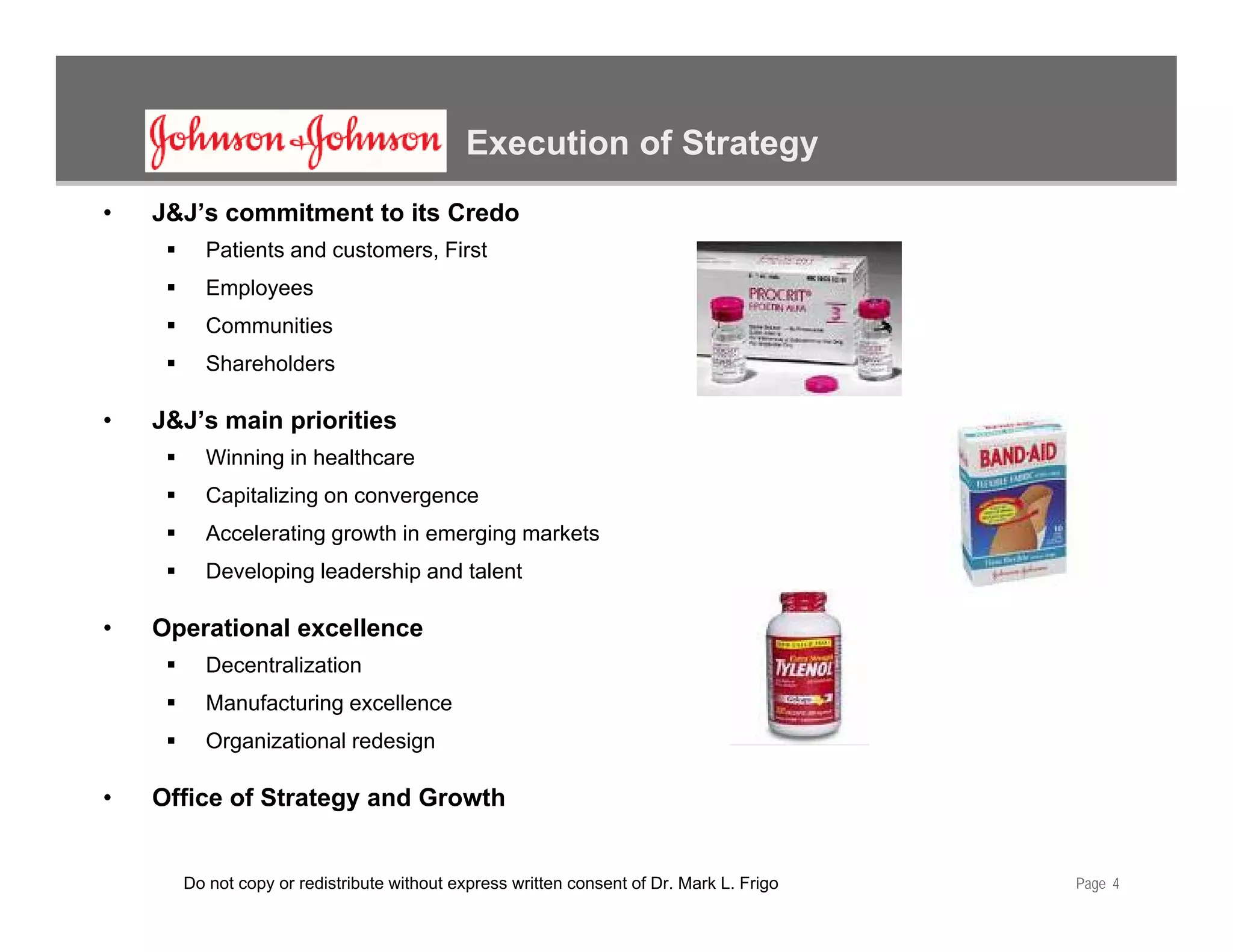 Execution of Strategy
•   J&J’s commitment to its Credo
         Patients and customers, First
           p y
         Employees
         Communities
         Shareholders

•   J&J’s main priorities
         Winning in healthcare
         Capitalizing on convergence
         Accelerating growth in emerging markets
         Developing leadership and talent

•   Operational excellence
         Decentralization
         Manufacturing excellence
         Organizational redesign

•   Office of Strategy and Growth


      Do not copy or redistribute without express written consent of Dr. Mark L. Frigo   Page 4
 