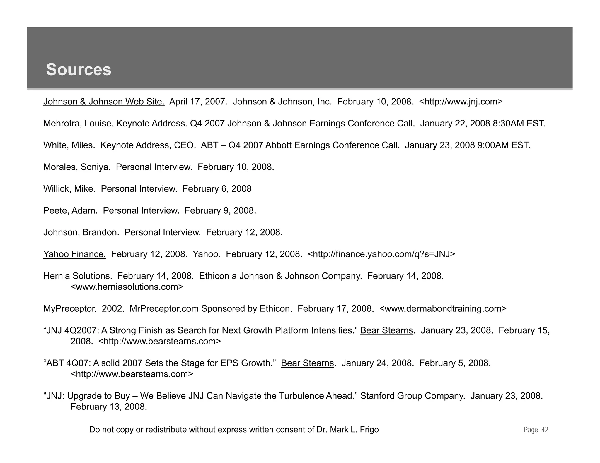 Sources
Johnson & Johnson Web Site. April 17, 2007. Johnson & Johnson, Inc. February 10, 2008. <http://www.jnj.com>

Mehrotra, Louise. Keynote Address. Q4 2007 Johnson & Johnson Earnings Conference Call. January 22, 2008 8:30AM EST.

White, Miles.
White Miles Keynote Address CEO ABT – Q4 2007 Abbott Earnings Conference Call January 23 2008 9:00AM EST
                    Address, CEO.                                        Call.        23,            EST.

Morales, Soniya. Personal Interview. February 10, 2008.

Willick, Mike. Personal Interview. February 6, 2008

Peete, Adam. Personal Interview. February 9, 2008.

Johnson, Brandon. Personal Interview. February 12, 2008.

Yahoo Finance. February 12, 2008. Yahoo. February 12, 2008. <http://finance.yahoo.com/q?s=JNJ>

Hernia Solutions. February 14, 2008. Ethicon a Johnson & Johnson Company. February 14, 2008.
      <www.herniasolutions.com>

MyPreceptor. 2002. MrPreceptor.com Sponsored by Ethicon. February 17, 2008. <www.dermabondtraining.com>

“JNJ 4Q2007: A Strong Finish as Search for Next Growth Platform Intensifies.” Bear Stearns. January 23, 2008. February 15,
      2008. <http://www.bearstearns.com>

“ABT 4Q07: A solid 2007 Sets the Stage for EPS Growth.” Bear Stearns. January 24, 2008. February 5, 2008.
          p
      <http://www.bearstearns.com>

“JNJ: Upgrade to Buy – We Believe JNJ Can Navigate the Turbulence Ahead.” Stanford Group Company. January 23, 2008.
       February 13, 2008.

           Do not copy or redistribute without express written consent of Dr. Mark L. Frigo                        Page 42
 