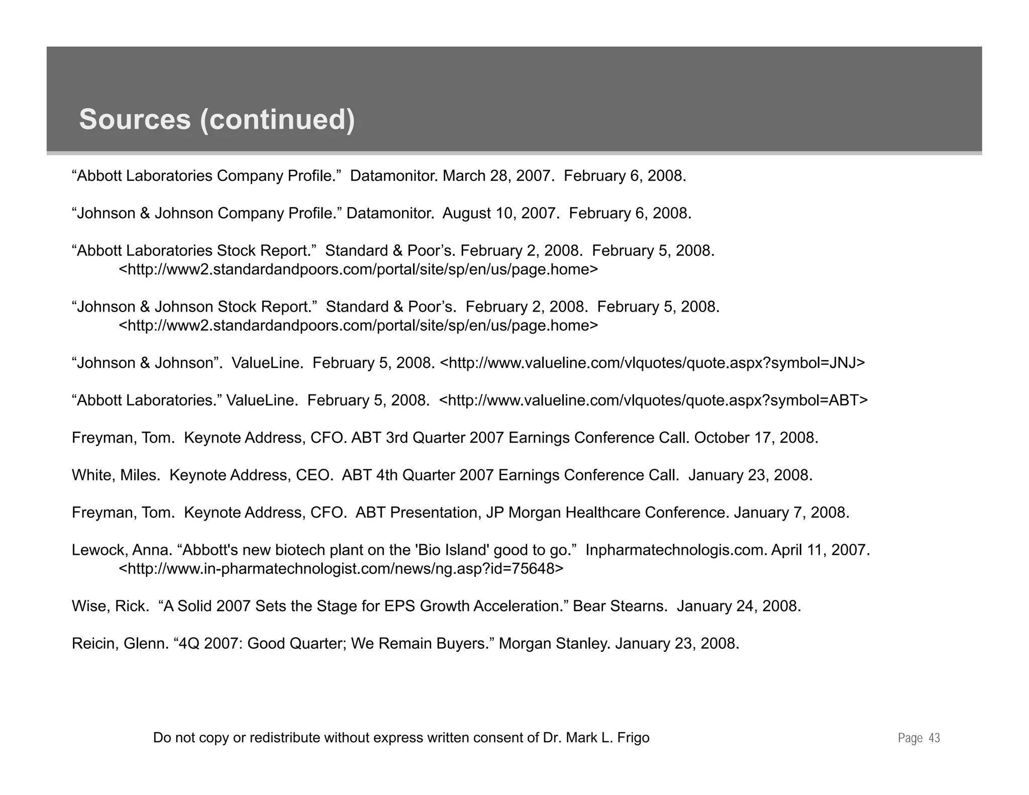 Sources (continued)
“Abbott Laboratories Company Profile.” Datamonitor. March 28, 2007. February 6, 2008.

“Johnson & Johnson Company Profile.” Datamonitor. August 10, 2007. February 6, 2008.

“Abbott Laboratories Stock Report.” St d d & P ’ F b
“Abb tt L b t i St k R          t ” Standard Poor’s. February 2 2008 F b
                                                               2, 2008. February 5 2008
                                                                                 5, 2008.
      <http://www2.standardandpoors.com/portal/site/sp/en/us/page.home>

“Johnson & Johnson Stock Report.” Standard & Poor’s. February 2, 2008. February 5, 2008.
      <http://www2.standardandpoors.com/portal/site/sp/en/us/page.home>

“Johnson & Johnson”. ValueLine. February 5, 2008. <http://www.valueline.com/vlquotes/quote.aspx?symbol=JNJ>

“Abbott Laboratories.” ValueLine. February 5, 2008. <http://www.valueline.com/vlquotes/quote.aspx?symbol=ABT>

Freyman, Tom. Keynote Address, CFO. ABT 3rd Quarter 2007 Earnings Conference Call. October 17, 2008.

White, Miles. Keynote Address, CEO. ABT 4th Quarter 2007 Earnings Conference Call. January 23, 2008.

Freyman, Tom. Keynote Address, CFO. ABT Presentation, JP Morgan Healthcare Conference. January 7, 2008.

Lewock, Anna. Abbott's
Lewock Anna “Abbott's new biotech plant on the 'Bio Island' good to go ” Inpharmatechnologis com April 11 2007
                                                                    go. Inpharmatechnologis.com.       11, 2007.
     <http://www.in-pharmatechnologist.com/news/ng.asp?id=75648>

Wise, Rick. “A Solid 2007 Sets the Stage for EPS Growth Acceleration.” Bear Stearns. January 24, 2008.

Reicin, Glenn. “4Q 2007: Good Quarter; We Remain Buyers.” Morgan Stanley. January 23, 2008.
                4Q                               Buyers.




           Do not copy or redistribute without express written consent of Dr. Mark L. Frigo                        Page 43
 