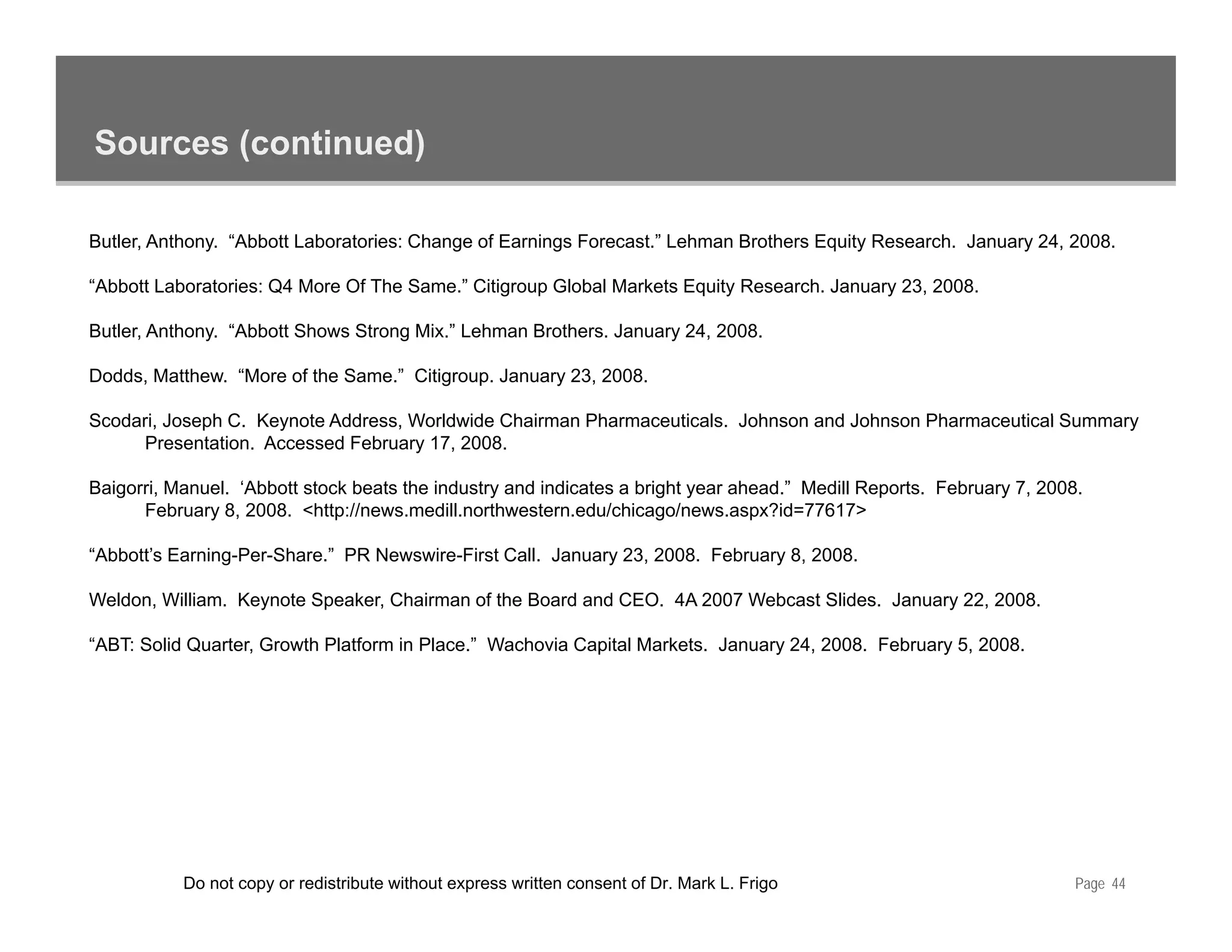 Sources (continued)

Butler, Anthony. “Abbott Laboratories: Change of Earnings Forecast.” Lehman Brothers Equity Research. January 24, 2008.

“Abbott Laboratories: Q4 More Of The Same.” Citigroup Global Markets Equity Research. January 23, 2008.
                                                g p                   q y                   y

Butler, Anthony. “Abbott Shows Strong Mix.” Lehman Brothers. January 24, 2008.

Dodds, Matthew. “More of the Same.” Citigroup. January 23, 2008.

Scodari, Joseph C K
S d i J       h C. Keynote Add
                        t Address, W ld id Ch i
                                   Worldwide Chairman Ph
                                                      Pharmaceuticals. J h
                                                               ti l Johnson and J h
                                                                              d Johnson Ph
                                                                                        Pharmaceutical S
                                                                                                 ti l Summary
      Presentation. Accessed February 17, 2008.

Baigorri, Manuel. ‘Abbott stock beats the industry and indicates a bright year ahead.” Medill Reports. February 7, 2008.
      February 8, 2008. <http://news.medill.northwestern.edu/chicago/news.aspx?id=77617>

“Abbott’s Earning-Per-Share.” PR Newswire-First Call. January 23, 2008. February 8, 2008.

Weldon, William. Keynote Speaker, Chairman of the Board and CEO. 4A 2007 Webcast Slides. January 22, 2008.

“ABT: Solid Quarter, Growth Platform in Place.” Wachovia Capital Markets. January 24, 2008. February 5, 2008.




           Do not copy or redistribute without express written consent of Dr. Mark L. Frigo                            Page 44
 