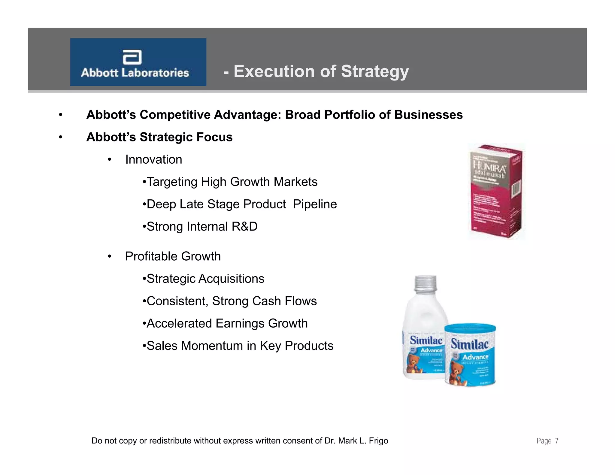 - Execution of Strategy

•   Abbott’s Competitive Advantage: Broad Portfolio of Businesses
•   Abbott’s Strategic Focus
        •    Innovation
                 •Targeting High Growth Markets
                 •Deep Late Stage Product Pipeline
                  Deep
                 •Strong Internal R&D

        •    Profitable Growth
                 •Strategic Acquisitions
                 •Consistent, Strong Cash Flows
                 •Accelerated Earnings Growth
                  Accelerated
                 •Sales Momentum in Key Products




    Do not copy or redistribute without express written consent of Dr. Mark L. Frigo   Page 7
 