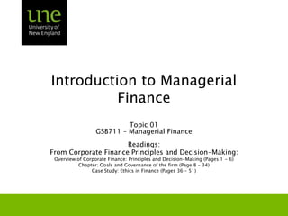 Introduction to Managerial Finance Topic 01 GSB711 – Managerial Finance Readings: From Corporate Finance Principles and Decision-Making: Overview of Corporate Finance: Principles and Decision-Making (Pages 1 - 6) Chapter: Goals and Governance of the firm (Page 8 – 34)  Case Study: Ethics in Finance (Pages 36 – 51) 