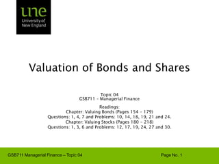 Valuation of Bonds and Shares Topic 04 GSB711 – Managerial Finance Readings:  Chapter: Valuing Bonds (Pages 154 - 179) Questions: 1, 4, 7 and Problems: 10, 14, 18, 19, 21 and 24. Chapter: Valuing Stocks (Pages 180 - 218) Questions: 1, 3, 6 and Problems: 12, 17, 19, 24, 27 and 30. 