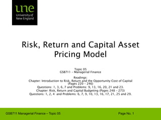 Risk, Return and Capital Asset Pricing Model Topic 05 GSB711 – Managerial Finance Readings:  Chapter: Introduction to Risk, Return and the Opportunity Cost of Capital (Pages 220 – 246)  Questions: 1, 3, 6, 7 and Problems: 9, 13, 16, 20, 21 and 23. Chapter: Risk, Return and Capital Budgeting (Pages 248 – 273) Questions: 1, 2, 4  and Problems: 6, 7, 9, 10, 13, 16, 17, 21, 25 and 29. 
