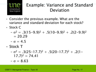 Example: Variance and Standard DeviationConsider the previous example. What are the variance and standard deviation for each stock?Stock C2 = .3(15-9.9)2 + .5(10-9.9)2 + .2(2-9.9)2 = 20.29 = 4.5Stock T2 = .3(25-17.7)2 + .5(20-17.7)2 + .2(1-17.7)2 = 74.41 = 8.63
