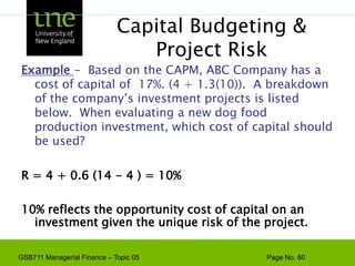 Capital Budgeting & Project RiskWe discuss more on capital budgeting in a later topicThe project cost of capital depends on the use to which the capital is being put.  Therefore, it depends on the risk of the project and not the risk of the company.  