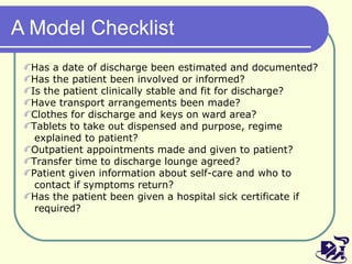A Model Checklist Has a date of discharge been estimated and documented? Has the patient been involved or informed? Is the patient clinically stable and fit for discharge? Have transport arrangements been made? Clothes for discharge and keys on ward area? Tablets to take out dispensed and purpose, regime  explained to patient? Outpatient appointments made and given to patient? Transfer time to discharge lounge agreed? Patient given information about self-care and who to  contact if symptoms return? Has the patient been given a hospital sick certificate if  required? 