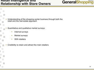 26
Retail Intelligence and
Relationship with Store Owners
Understanding of the shopping center business through both the
retail and the real estate approach
Quantitative and qualitative market surveys:
Internal surveys
Market surveys
With retailers
Credibility to retain and attract the main retailers
 