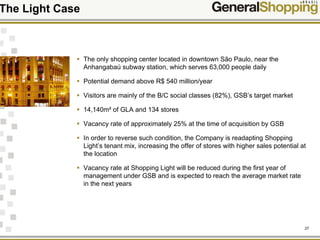 27
The Light Case
The only shopping center located in downtown São Paulo, near the
Anhangabaú subway station, which serves 63,000 people daily
Potential demand above R$ 540 million/year
Visitors are mainly of the B/C social classes (82%), GSB’s target market
14,140m² of GLA and 134 stores
Vacancy rate of approximately 25% at the time of acquisition by GSB
In order to reverse such condition, the Company is readapting Shopping
Light’s tenant mix, increasing the offer of stores with higher sales potential at
the location
Vacancy rate at Shopping Light will be reduced during the first year of
management under GSB and is expected to reach the average market rate
in the next years
 