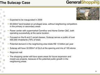 29
Expected to be inaugurated in 2009
60,000m² land located on privileged area, without neighboring competitors
in the primary or secondary areas
Power center with supermarket Carrefour and Home Center C&C, both
operating successfully at the same location
Focused on the B and C social classes, Sulacap serves a public of over
500,000 inhabitants (79% of total)
Potential demand in the neighboring area totals R$ 1.9 billion per year
Sulacap will have 32,000m² of GLA at the opening and mix of 165 stores
Regional mall
The shopping center will have spare areas for future expansion and
mixed-use projects, because of the potential public growth in the
neighboring areas
The Sulacap Case
 