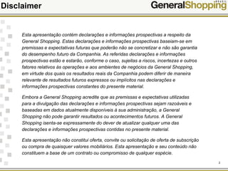 2
Disclaimer
Esta apresentação contém declarações e informações prospectivas a respeito da
General Shopping. Estas declarações e informações prospectivas baseiam-se em
premissas e expectativas futuras que poderão não se concretizar e não são garantia
do desempenho futuro da Companhia. As referidas declarações e informações
prospectivas estão e estarão, conforme o caso, sujeitas a riscos, incertezas e outros
fatores relativos às operações e aos ambientes de negócios da General Shopping,
em virtude dos quais os resultados reais da Companhia podem diferir de maneira
relevante de resultados futuros expressos ou implícitos nas declarações e
informações prospectivas constantes do presente material.
Embora a General Shopping acredite que as premissas e expectativas utilizadas
para a divulgação das declarações e informações prospectivas sejam razoáveis e
baseadas em dados atualmente disponíveis à sua administração, a General
Shopping não pode garantir resultados ou acontecimentos futuros. A General
Shopping isenta-se expressamente do dever de atualizar qualquer uma das
declarações e informações prospectivas contidas no presente material.
Esta apresentação não constitui oferta, convite ou solicitação de oferta de subscrição
ou compra de quaisquer valores mobiliários. Esta apresentação e seu conteúdo não
constituem a base de um contrato ou compromisso de qualquer espécie.
 