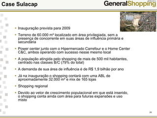 29
Inauguração prevista para 2009
Terreno de 60.000 m² localizado em área privilegiada, sem a
presença de concorrente em suas áreas de influência primária e
secundária
Power center junto com o Hipermercado Carrefour e o Home Center
C&C, ambos operando com sucesso nesse mesmo local
A população atingida pelo shopping de mais de 500 mil habitantes,
centrado nas classes B/C (79% do total)
A demanda de sua área de influência é de R$ 1,9 bilhão por ano
Já na inauguração o shopping contará com uma ABL de
aproximadamente 32.000 m² e mix de 165 lojas
Shopping regional
Devido ao vetor de crescimento populacional em que está inserido,
o shopping conta ainda com área para futuras expansões e uso
misto
Case Sulacap
 