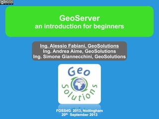 GeoServer
an introduction for beginners
Ing. Alessio Fabiani, GeoSolutions
Ing. Andrea Aime, GeoSolutions
Ing. Simone Giannecchini, GeoSolutions

FOSS4G 2013, Nottingham
20th September 2013

 