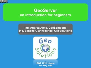 GeoServer
an introduction for beginners
Ing. Andrea Aime, GeoSolutions
Ing. Simone Giannecchini, GeoSolutions
GWF 2015, Lisbon
27th May 2015
 