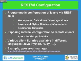 RESTful Configuration
 Programmatic configuration of layers via REST
calls
 Workspaces, Data stores / coverage stores
 Layers and Styles, Service configurations
 Freemarker templates
 Exposing internal configuration to remote clients
 Ajax - JavaScript friendly
 Various client libraries available in different
languages (Java, Python, Ruby, …).
 Example, geoserver-manager:
https://github.com/geosolutions-it/geoserver-manager
GWF 2015, Lisbon
27th May 2015
 