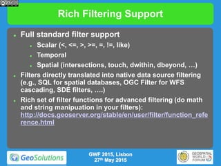 Rich Filtering Support
 Full standard filter support
 Scalar (<, <=, >, >=, =, !=, like)
 Temporal
 Spatial (intersections, touch, dwithin, dbeyond, …)
 Filters directly translated into native data source filtering
(e.g., SQL for spatial databases, OGC Filter for WFS
cascading, SDE filters, ….)
 Rich set of filter functions for advanced filtering (do math
and string manipuation in your filters):
http://docs.geoserver.org/stable/en/user/filter/function_refe
rence.html
GWF 2015, Lisbon
27th May 2015
 